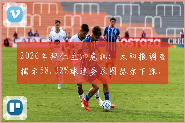 2026年拜仁主帅危机：太阳报调查揭示58.32%球迷要求图赫尔下课，三大问题成关键