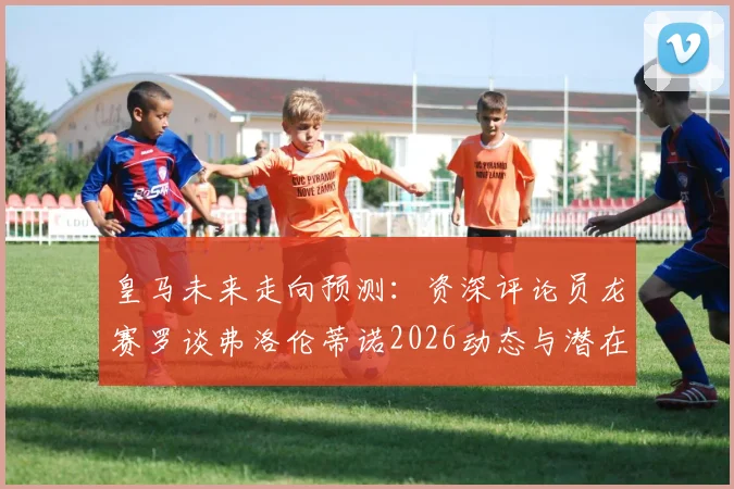 皇马未来走向预测：资深评论员龙赛罗谈弗洛伦蒂诺2026动态与潜在竞选可能