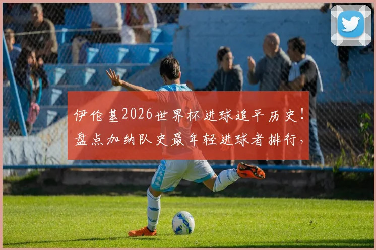 伊伦基2026世界杯进球追平历史!盘点加纳队史最年轻进球者排行,未来巨星潜力分析
