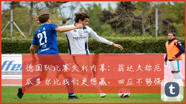 德国队比赛失利内幕:翁达夫称厄瓜多尔比我们更想赢,回应不够强硬,2026年比赛态度引发热议