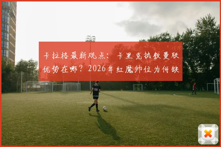 卡拉格最新观点：卡里克执教曼联优势在哪？2026年红魔帅位为何缺巨星教练？