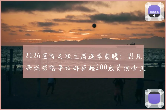 2026国际足联主席选举前瞻:因凡蒂诺深陷争议却获超200成员协会支持,连任前景如何?