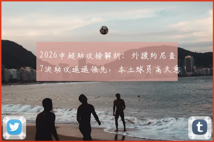 2026中超助攻榜解析：外援约尼查7次助攻遥遥领先，本土球员高天意、韦世豪谁能夺魁？最新数据及球员分析