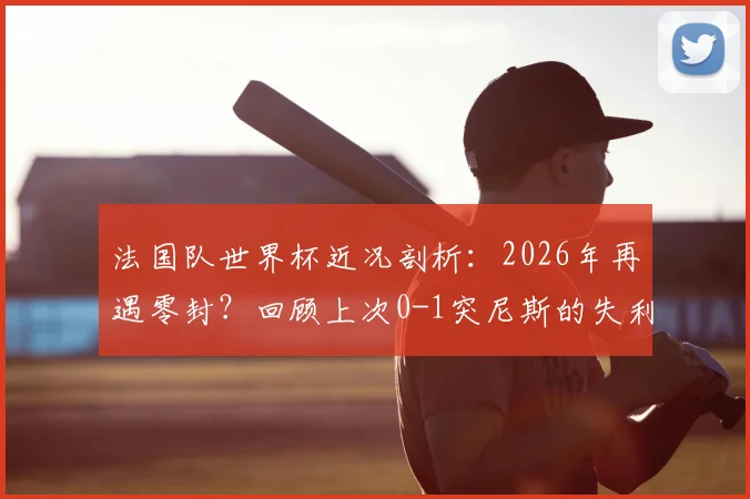 法国队世界杯近况剖析：2026年再遇零封？回顾上次0-1突尼斯的失利教训与未来挑战