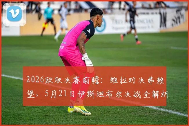 2026欧联决赛前瞻：维拉对决弗赖堡，5月21日伊斯坦布尔决战全解析，附观赛直播、阵容与购票指南