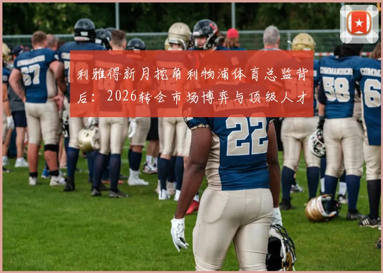 利雅得新月挖角利物浦体育总监背后：2026转会市场博弈与顶级人才争夺战全解析